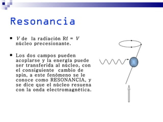 Resonancia
   V de la radiación Rf = V
    núcleo precesionante.

   Los dos campos pueden
    acoplarse y la energía puede
    ser transferida al núcleo, con
    el consiguiente cambio de
    spin, a este fenómeno se le
    conoce como RESONANCIA, y
    se dice que el núcleo resuena
    con la onda electromagnética.
 