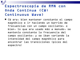Espectroscopía de RMN con
Onda Contínua (CW:
Continuous Wave)
   CW era, bien mantener constante el campo
    magnético e ir haciendo un barrido de
    frecuencias con un campo oscilante, o
    bien, lo que era usado más a menudo, se
    mantenía constante la frecuencia del
    campo oscilante, y se iban variando la
    intensidad del campo magnético para
    encontrar las transiciones (picos del
    espectro)
 
