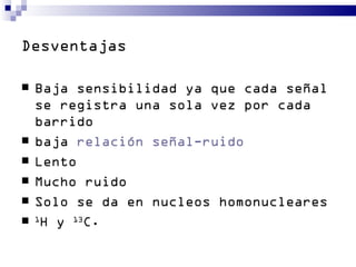 Desventajas

   Baja sensibilidad ya que cada señal
    se registra una sola vez por cada
    barrido
   baja relación señal-ruido
   Lento
   Mucho ruido
   Solo se da en nucleos homonucleares
   1
      H y 13C.
 
