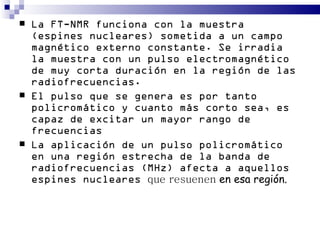    La FT-NMR funciona con la muestra
    (espines nucleares) sometida a un campo
    magnético externo constante. Se irradia
    la muestra con un pulso electromagnético
    de muy corta duración en la región de las
    radiofrecuencias.
   El pulso que se genera es por tanto
    policromático y cuanto más corto sea, es
    capaz de excitar un mayor rango de
    frecuencias
   La aplicación de un pulso policromático
    en una región estrecha de la banda de
    radiofrecuencias (MHz) afecta a aquellos
    espines nucleares que resuenen en esa región.
 