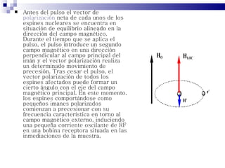    Antes del pulso el vector de
    polarización neta de cada unos de los
    espines nucleares se encuentra en
    situación de equilibrio alineado en la
    dirección del campo magnético.
    Durante el tiempo que se aplica el
    pulso, el pulso introduce un segundo
    campo magnético en una dirección
    perpendicular al campo principal del
    imán y el vector polarización realiza
    un determinado movimiento de
    precesión. Tras cesar el pulso, el
    vector polarización de todos los
    espines afectados puede formar un
    cierto ángulo con el eje del campo
    magnético principal. En este momento,
    los espines comportándose como
    pequeños imanes polarizados
    comienzan a precesionar con su
    frecuencia característica en torno al
    campo magnético externo, induciendo
    una pequeña corriente oscilante de RF
    en una bobina receptora situada en las
    inmediaciones de la muestra.
 