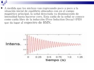    A medida que los núcleos van regresando poco a poco a la
    situación inicial de equilibrio alineados con en el campo
    magnético principal, la señal detectada va disminuyendo de
    intensidad hasta hacerse cero. Esta caída de la señal se conoce
    como caída libre de la inducción (Free Induction Decay) (FID)
    que da lugar al espectro de RMN.
 