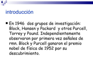introducción

   En 1946 dos grupos de investigación:
    Block, Hansen y Packard y otros Purcell,
    Torrey y Pound. Independientemente
    observaron por primera vez señales de
    rmn. Block y Purcell ganaron el premio
    nobel de física de 1952 por su
    descubrimiento.
 