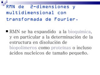 RMN de 2-dimensiones y
multidimensional con
transformada de Fourier.

   RMN se ha expandido a la bioquímica,
    y en particular a la determinación de la
    estructura en disolución de
    biopolímeros como proteínas o incluso
    ácidos nucleicos de tamaño pequeño.
 