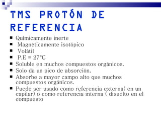 TMS PROTÓN DE
REFERENCIA
   Químicamente inerte
    Magnéticamente isotópico
    Volátil
    P.E = 27°C
   Soluble en muchos compuestos orgánicos.
   Solo da un pico de absorción.
   Absorbe a mayor campo alto que muchos
    compuestos orgánicos.
   Puede ser usado como referencia externa( en un
    capilar) o como referencia interna ( disuelto en el
    compuesto
 