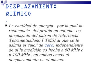 DESPLAZAMIENTO
QUÍMICO
.
   La cantidad de energía por la cual la
    resonancia del protón en estudio es
    desplazado del patrón de referencia
    Tetrametilsilano ( TMS) al que se le
    asigna el valor de cero, independiente
    de si la medición es hecha a 60 MHz o
    a 100 MHz., en ambos casos el
    desplazamiento es el mismo.
 