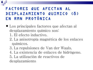 FACTORES QUE AFECTAN AL
DESPLAZAMIENTO QUIMICO ( δ )
EN RMN PROTÓNICA
   Los principales factores que afectan al
    desplazamiento químico son:
    1. El efecto inductivo.
    2. La anisotropía magnética de los enlaces
     químicos.
    3. La repulsiones de Van der Waals.
    4. La existencia de enlaces de hidrógeno.
    5. La utilización de reactivos de
    desplazamiento
 