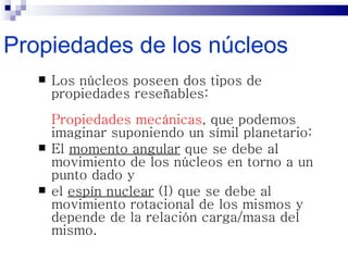 Propiedades de los núcleos
      Los núcleos poseen dos tipos de
       propiedades reseñables:
       Propiedades mecánicas, que podemos
       imaginar suponiendo un símil planetario:
      El momento angular que se debe al
       movimiento de los núcleos en torno a un
       punto dado y
      el espín nuclear (I) que se debe al
       movimiento rotacional de los mismos y
       depende de la relación carga/masa del
       mismo.
 