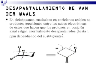 DESAPANTALLAMIENTO DE VAN
DER WAALS
   En ciclohexanos sustituidos en posiciones axiales se
    producen repulsiones entre las nubes electrónicas
    de estos que hacen que los protones en posición
    axial salgan anormalmente desapantallados (hasta 1
    ppm dependiendo del sustituyente).
 