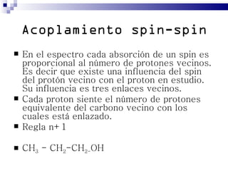 Acoplamiento spin-spin
   En el espectro cada absorción de un spin es
    proporcional al número de protones vecinos.
    Es decir que existe una influencia del spin
    del protón vecino con el proton en estudio.
    Su influencia es tres enlaces vecinos.
   Cada proton siente el número de protones
    equivalente del carbono vecino con los
    cuales está enlazado.
   Regla n+1

   CH3 - CH2-CH2-OH
 