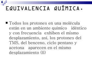 EQUIVALENCIA QUÍMICA.

   Todos los protones en una molécula
    están en un ambiente químico idéntico
    y con frecuencia exhiben el mismo
    desplazamiento, así, los protones del
    TMS, del benceno, ciclo pentano y
    acetona aparecen en el mismo
    desplazamiento (δ)
 
