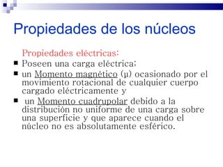 Propiedades de los núcleos
    Propiedades eléctricas:
   Poseen una carga eléctrica;
   un Momento magnético (μ) ocasionado por el
    movimiento rotacional de cualquier cuerpo
    cargado eléctricamente y
    un Momento cuadrupolar debido a la
    distribución no uniforme de una carga sobre
    una superficie y que aparece cuando el
    núcleo no es absolutamente esférico.
 