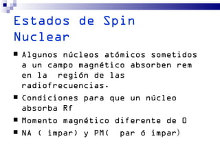 Estados de Spin
Nuclear
   Algunos núcleos atómicos sometidos
    a un campo magnético absorben rem
    en la región de las
    radiofrecuencias.
   Condiciones para que un núcleo
    absorba Rf
   Momento magnético diferente de 0
   NA ( impar) y PM( par ó impar)
 