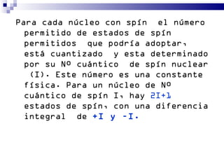 Para cada núcleo con spín el número
  permitido de estados de spín
  permitidos que podría adoptar,
  está cuantizado y esta determinado
  por su Nº cuántico de spín nuclear
   (I). Este número es una constante
  física. Para un núcleo de Nº
  cuántico de spín I, hay 2I+1
  estados de spín, con una diferencia
  integral de +I y –I.
 
