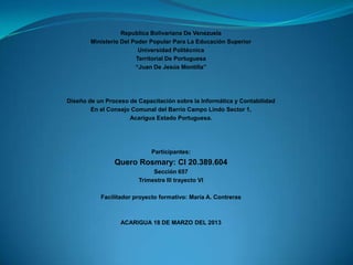 Republica Bolivariana De Venezuela
Ministerio Del Poder Popular Para La Educación Superior
Universidad Politécnica
Territorial De Portuguesa
“Juan De Jesús Montilla”

Diseño de un Proceso de Capacitación sobre la Informática y Contabilidad
En el Consejo Comunal del Barrio Campo Lindo Sector 1,
Acarigua Estado Portuguesa.

Participantes:

Quero Rosmary: CI 20.389.604
Sección 657
Trimestre III trayecto VI
Facilitador proyecto formativo: María A. Contreras

ACARIGUA 18 DE MARZO DEL 2013

 