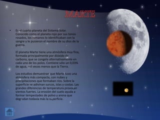 • Es el cuarto planeta del Sistema Solar.
Conocido como el planeta rojo por sus tonos
rosados, los romanos lo identificaban con la
sangre y le pusieron el nombre de su dios de la
guerra.
El planeta Marte tiene una atmósfera muy fina,
formada principalmente por dióxido de
carbono, que se congela alternativamente en
cada uno de los polos. Contiene sólo un 0,03%
de agua, mil veces menos que la Tierra.
Los estudios demuestran que Marte tuvo una
atmósfera más compacta, con nubes y
precipitaciones que formaban rios. Sobre la
superficie se adivinan surcos, islas y costas. Las
grandes diferencias de temperatura provocan
vientos fuertes. La erosión del suelo ayuda a
formar tempestades de polvo y arena que
degradan todavía más la superficie.
 