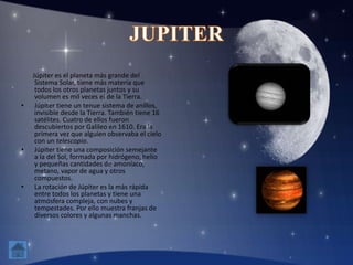 Júpiter es el planeta más grande del
Sistema Solar, tiene más materia que
todos los otros planetas juntos y su
volumen es mil veces el de la Tierra.
• Júpiter tiene un tenue sistema de anillos,
invisible desde la Tierra. También tiene 16
satélites. Cuatro de ellos fueron
descubiertos por Galileo en 1610. Era la
primera vez que alguien observaba el cielo
con un telescopio.
• Júpiter tiene una composición semejante
a la del Sol, formada por hidrógeno, helio
y pequeñas cantidades de amoníaco,
metano, vapor de agua y otros
compuestos.
• La rotación de Júpiter es la más rápida
entre todos los planetas y tiene una
atmósfera compleja, con nubes y
tempestades. Por ello muestra franjas de
diversos colores y algunas manchas.
 
