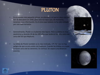 • Es el planeta más pequeño (ahora, ex-planeta) y el que se aleja más del
Sol. Se descubrió en 1930, pero está tan lejos que, de momento,
tenemos poca información. Es el único que todavía no ha sido visitado
por una nave terrestre.
• Generalmente, Plutón es el planeta más lejano. Pero su órbita es muy
excéntrica y, durante 20 de los 249 años que tarda en hacerla, está más
cerca del Sol que Neptuno.
• La órbita de Plutón también es la más inclinada, 17º. Por eso no hay
peligro de que se encuentre con Neptuno. Cuando las órbitas se cruzan
lo hacen cerca de los extremos. En vertical, les separa una distancia
enorme.
 