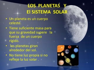 LOS PLANETAS Y
El SISTEMA SOLAR
• Un planeta es un cuerpo
celeste.
• Tiene suficiente masa para
que su gravedad supere la
fuerza de un cuerpo
rígido.
• los planetas giran
alrededor del sol.
• No tiene luz propia si no
refleje la luz solar .
 