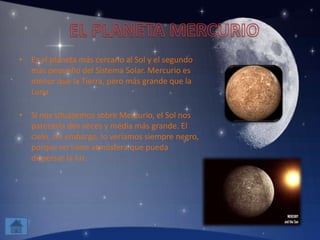 • Es el planeta más cercano al Sol y el segundo
más pequeño del Sistema Solar. Mercurio es
menor que la Tierra, pero más grande que la
Luna.
• Si nos situásemos sobre Mercurio, el Sol nos
parecería dos veces y media más grande. El
cielo, sin embargo, lo veríamos siempre negro,
porque no tiene atmósfera que pueda
dispersar la luz.
 