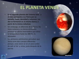 • Es el segundo planeta del Sistema Sola y
el más semejante a La Tierra por su
tamaño, masa, densidad y volumen. Los
dos se formaron en la misma época, a
partir de la misma nebulosa.
• Sin embargo, es diferente de la Tierra. No
tiene océanos y su densa atmósfera
provoca un efecto invernadero que eleva
la temperatura hasta los 480 ºC. Es
abrasador.
• Los primeros astrónomos pensaban que
Venus eran dos cuerpos diferentes
porque, unas veces se ve un poco antes
de salir el Sol y, otras, justo después de la
puesta
 
