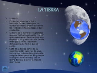 • La Tierra
• Es nuestro planeta y el único
habitado. Está en la exosfera, un
espacio que rodea al Sol y que tiene
las condiciones necesarias para que
exista vida.
• La Tierra es el mayor de los planetas
rocosos. Eso hace que pueda retener
una capa de gases, la atmósfera, que
dispersa la luz y absorbe calor. De día
evita que la Tierra se caliente
demasiado y, de noche, que se
enfríe.
• Siete de cada diez partes de su
superficie están cubiertas de agua.
Los mares y océanos también ayudan
a regular la temperatura. El agua que
se evapora forma nubes y cae en
forma de lluvia o nieve, formando
ríos y lagos.
 
