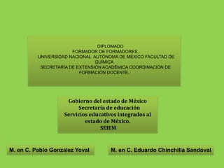         DIPLOMADO  FORMADOR DE FORMADORES .  UNIVERSIDAD NACIONAL  AUTÓNOMA DE MÉXICO FACULTAD DE QUÍMICA SECRETARÍA DE EXTENSIÓN ACADÉMICACOORDINACIÓN DE FORMACIÓN DOCENTE. Gobierno del estado de México	Secretaría de educación Servicios educativos integrados al estado de México.  SEIEM M. en C. Pablo González Yoval  M. en C. Eduardo Chinchilla Sandoval 