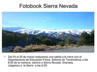 Fotobook Sierra Nevada
• Del 24 al 25 de marzo realizamos una salida a la nieve con el
Departamento de Educación Física. Salimos de Torremolinos a las
6:00 de la mañana, camino a Sierra Nevada, Granada.
Llegamos a la Sierra a las 8:30.
 