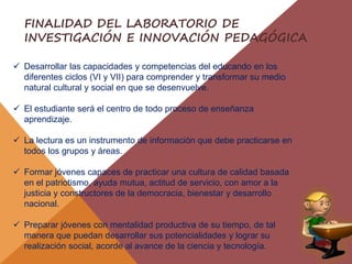  Desarrollar las capacidades y competencias del educando en los
diferentes ciclos (VI y VII) para comprender y transformar su medio
natural cultural y social en que se desenvuelve.
 El estudiante será el centro de todo proceso de enseñanza
aprendizaje.
 La lectura es un instrumento de información que debe practicarse en
todos los grupos y áreas.
 Formar jóvenes capaces de practicar una cultura de calidad basada
en el patriotismo, ayuda mutua, actitud de servicio, con amor a la
justicia y constructores de la democracia, bienestar y desarrollo
nacional.
 Preparar jóvenes con mentalidad productiva de su tiempo, de tal
manera que puedan desarrollar sus potencialidades y lograr su
realización social, acorde al avance de la ciencia y tecnología.
FINALIDAD DEL LABORATORIO DE
INVESTIGACIÓN E INNOVACIÓN PEDAGÓGICA
 