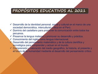  Desarrollo de la identidad personal, social y cultural en el marco de una
sociedad democrática, intercultural y ética en el Perú.
 Dominio del castellano para promover la comunicación entre todos los
peruanos.
 Preservar la lengua materna y promover su desarrollo y práctica.
 Conocimiento del inglés como lengua internacional.
 Desarrollo del pensamiento matemático y de la cultura científica y
tecnológica para comprender y actuar en el mundo.
 Comprensión y valoración del medio geográfico, la historia, el presente y
el futuro de la humanidad mediante el desarrollo del pensamiento crítico.
PROPÓSITOS EDUCATIVOS AL 2021
 