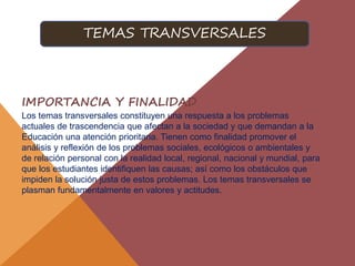 IMPORTANCIA Y FINALIDAD
Los temas transversales constituyen una respuesta a los problemas
actuales de trascendencia que afectan a la sociedad y que demandan a la
Educación una atención prioritaria. Tienen como finalidad promover el
análisis y reflexión de los problemas sociales, ecológicos o ambientales y
de relación personal con la realidad local, regional, nacional y mundial, para
que los estudiantes identifiquen las causas; así como los obstáculos que
impiden la solución justa de estos problemas. Los temas transversales se
plasman fundamentalmente en valores y actitudes.
TEMAS TRANSVERSALES
 