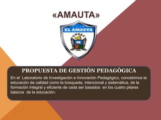 PROPUESTA DE GESTIÓN PEDAGÒGICA
En el Laboratorio de Investigación e Innovación Pedagógico, concebimos la
educación de calidad como la búsqueda, intencional y sistemática, de la
formación integral y eficiente de cada ser basados en los cuatro pilares
básicos de la educación:
«AMAUTA»
 