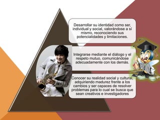 Desarrollar su identidad como ser,
individual y social, valorándose a sí
mismo, reconociendo sus
potencialidades y limitaciones.
Integrarse mediante el diálogo y el
respeto mutuo, comunicándose
adecuadamente con los demás.
Conocer su realidad social y cultural,
adquiriendo madurez frente a los
cambios y ser capaces de resolver
problemas para lo cual se busca que
sean creativos e investigadores
 