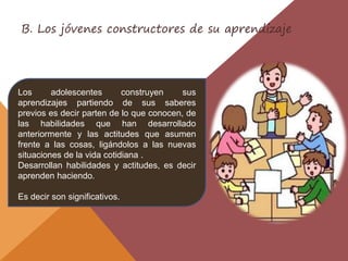 Los adolescentes construyen sus
aprendizajes partiendo de sus saberes
previos es decir parten de lo que conocen, de
las habilidades que han desarrollado
anteriormente y las actitudes que asumen
frente a las cosas, ligándolos a las nuevas
situaciones de la vida cotidiana .
Desarrollan habilidades y actitudes, es decir
aprenden haciendo.
Es decir son significativos.
B. Los jóvenes constructores de su aprendizaje
 
