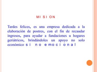 MI S I O N


Tardes felices, es una empresa dedicada a la
elaboración de postres, con el fin de recaudar
ingresos, para ayudar a fundaciones u hogares
geriátricos, brindándoles un apoyo no solo
económico s i n o e m o c i o n a l
 