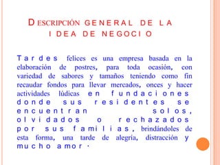 D ESCRIPCIÓN G E N E R A L D E L A
         I DE A DE NE GOCI O


T a r d e s felices es una empresa basada en la
elaboración de postres, para toda ocasión, con
variedad de sabores y tamaños teniendo como fin
recaudar fondos para llevar mercados, onces y hacer
actividades lúdicas e n     f u n d a c i o n e s
d o n d e     s u s    r e s i d e n t e s     s e
e n c u e n t r a n                     s o l o s ,
o l v i d a d o s       o     r e c h a z a d o s
p o r    s u s f a m i l i a s , brindándoles de
esta forma, una tarde de alegría, distracción y
mu c h o a mo r .
 