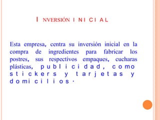 I NVERSIÓN I N I C I A L


Esta empresa, centra su inversión inicial en la
compra de ingredientes para fabricar los
postres, sus respectivos empaques, cucharas
plásticas, p u b l i c i d a d , c o m o
s t i c k e r s y t a r j e t a s y
d o mi c i l i o s .
 