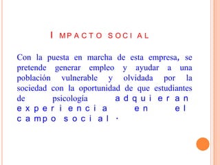I MP A C T O S O C I A L

Con la puesta en marcha de esta empresa, se
pretende generar empleo y ayudar a una
población vulnerable y olvidada por la
sociedad con la oportunidad de que estudiantes
de       psicología       a d q u i e r a n
e x p e r i e n c i a         e n        e l
c a mp o s o c i a l .
 