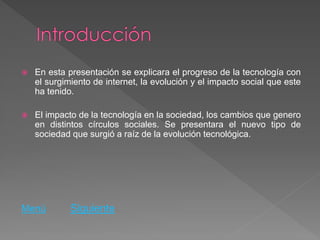    En esta presentación se explicara el progreso de la tecnología con
    el surgimiento de internet, la evolución y el impacto social que este
    ha tenido.

   El impacto de la tecnología en la sociedad, los cambios que genero
    en distintos círculos sociales. Se presentara el nuevo tipo de
    sociedad que surgió a raíz de la evolución tecnológica.




Menú         Siguiente
 
