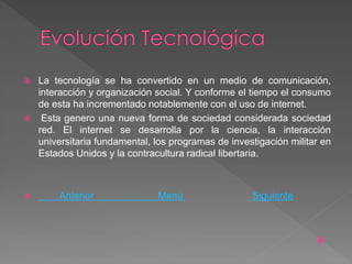   La tecnología se ha convertido en un medio de comunicación,
    interacción y organización social. Y conforme el tiempo el consumo
    de esta ha incrementado notablemente con el uso de internet.
    Esta genero una nueva forma de sociedad considerada sociedad
    red. El internet se desarrolla por la ciencia, la interacción
    universitaria fundamental, los programas de investigación militar en
    Estados Unidos y la contracultura radical libertaria.



       Anterior               Menú                  Siguiente



                                                                    
 