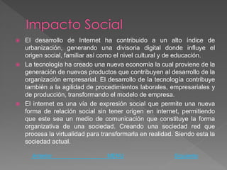    El desarrollo de Internet ha contribuido a un alto índice de
    urbanización, generando una divisoria digital donde influye el
    origen social, familiar así como el nivel cultural y de educación.
   La tecnología ha creado una nueva economía la cual proviene de la
    generación de nuevos productos que contribuyen al desarrollo de la
    organización empresarial. El desarrollo de la tecnología contribuye
    también a la agilidad de procedimientos laborales, empresariales y
    de producción, transformando el modelo de empresa.
   El internet es una vía de expresión social que permite una nueva
    forma de relación social sin tener origen en internet, permitiendo
    que este sea un medio de comunicación que constituye la forma
    organizativa de una sociedad. Creando una sociedad red que
    procesa la virtualidad para transformarla en realidad. Siendo esta la
    sociedad actual.

      Anterior                   MENU                     Siguiente
 