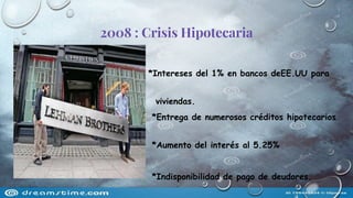 2008 : Crisis Hipotecaria
*Intereses del 1% en bancos deEE.UU para
que la gente com
viviendas.
*Entrega de numerosos créditos hipotecarios
sin respaldo de ingresos.
*Aumento del interés al 5.25%
*Indisponibilidad de pago de deudores.
 