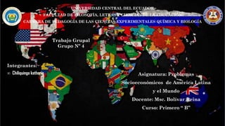 UNIVERSIDAD CENTRAL DEL ECUADOR
FACULTAD DE FILOSOFÍA, LETRAS Y CIENCIAS DE LA EDUCACIÓN
CARRERA DE PEDAGOGÍA DE LAS CIENCIAS EXPERIMENTALES QUÍMICA Y BIOLOGÍA
Trabajo Grupal
Grupo Nº 4
Integrantes:
∞ Chiliquinga katherin Asignatura: Problemas
Socioeconómicos de América Latina
y el Mundo
Docente: Msc. Bolívar Reina
Curso: Primero “ B”
 