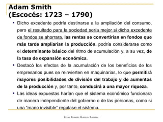 Adam Smith  (Escocés: 1723 – 1790) Dicho excedente podría destinarse a la ampliación del consumo, pero  el resultado para la sociedad sería mejor si dicho excedente de fondos se ahorrara ,  las rentas se convertirían en fondos que más tarde ampliarían la producción , podría considerarse como el  determinante básico  del ritmo de acumulación y, a su vez,  de la tasa de expansión económica . Destacó los efectos de la acumulación de los beneficios de los empresarios pues se reinvierten en maquinarias, lo que  permitirá mayores posibilidades de división del trabajo y de aumentos de la producción  y, por tanto,  conducirá a una mayor riqueza . Las ideas expuestas harían que el sistema económico funcionara de manera independiente del gobierno o de las personas, como si una “mano invisible” regulase el sistema. 