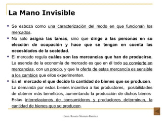 La Mano Invisible Se esboza como  una caracterización del modo en que funcionan los mercados . No solo  asigna las tareas , sino que  dirige a las personas en su elección de ocupación y hace que se tengan en cuenta las necesidades de la sociedad . El mercado regula  cuáles son las mercancías que han de producirse . La esencia de la economía de mercado es que en él todo  se convierte en mercancías , con  un precio , y que la  oferta de estas mercancía es sensible a los cambios  que ellos experimenten. Es  el  mercado el que decide la cantidad de bienes que se producen .  La demanda por estos bienes incentiva a los productores,  posibilidades de obtener más beneficios, aumentando la producción de dichos bienes  Estas  interrelaciones de consumidores y productores determinan, la cantidad de bienes que se producen . 