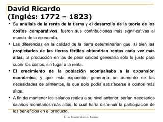 David Ricardo (Inglés: 1772 – 1823) Su  análisis de la renta de la tierra  y  el desarrollo de la teoría de los costos comparativos , fueron sus contribuciones más significativas al mundo de la economía. Las diferencias en la calidad de la tierra determinarían que, si bien  los propietarios de las tierras fértiles obtendrían rentas cada vez más altas , la producción en las de peor calidad generaría sólo lo justo para cubrir los costos, sin lugar a la renta.  El crecimiento de la población acompañaba a la expansión económica , y que esta expansión generaría un aumento de las necesidades de alimentos, la que solo podía satisfacerse a costos más altos.  A fin de mantener los salarios reales a su nivel anterior, serían necesarios salarios monetarios más altos, lo cual haría disminuir la participación de los beneficios en el producto. 