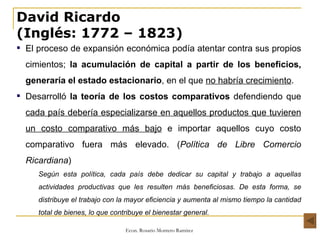 David Ricardo (Inglés: 1772 – 1823) El proceso de expansión económica podía atentar contra sus propios cimientos;  la acumulación de capital a partir de los beneficios, generaría el estado estacionario , en el que  no habría crecimiento . Desarrolló  la teoría de los costos comparativos  defendiendo que  cada país debería especializarse en aquellos productos que tuvieren un costo comparativo más bajo  e importar aquellos cuyo costo comparativo fuera más elevado. ( Política de Libre Comercio Ricardiana ) Según esta política, cada país debe dedicar su capital y trabajo a aquellas actividades productivas que les resulten más beneficiosas. De esta forma, se distribuye el trabajo con la mayor eficiencia y aumenta al mismo tiempo la cantidad total de bienes, lo que contribuye el bienestar general. 