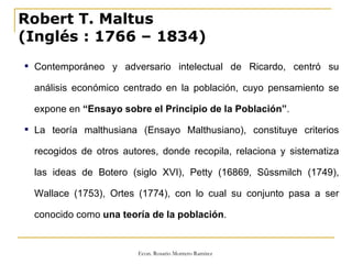 Robert T. Maltus (Inglés   : 1766 – 1834) Contemporáneo y adversario intelectual de Ricardo, centró su análisis económico centrado en la población, cuyo pensamiento se expone en  “Ensayo sobre el Principio de la Población” . La teoría malthusiana (Ensayo Malthusiano), constituye criterios recogidos de otros autores, donde recopila, relaciona y sistematiza las ideas de Botero (siglo XVI), Petty (16869, Sûssmilch (1749), Wallace (1753), Ortes (1774), con lo cual su conjunto pasa a ser conocido como  una teoría de la población . 