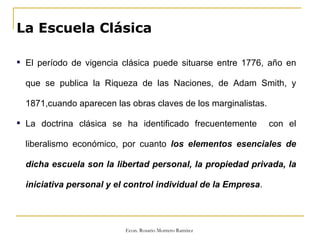 La Escuela Clásica El período de vigencia clásica puede situarse entre 1776, año en que se publica la Riqueza de las Naciones, de Adam Smith, y 1871,cuando aparecen las obras claves de los marginalistas. La doctrina clásica se ha identificado frecuentemente  con el liberalismo económico, por cuanto  los elementos esenciales de dicha escuela son la libertad personal, la propiedad privada, la iniciativa personal y el control individual de la Empresa . 