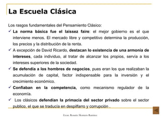 La Escuela Clásica Los rasgos fundamentales del Pensamiento Clásico: La norma básica fue el laissez faire : el mejor gobierno es el que interviene menos. El mercado libre y competitivo determina la producción, los precios y la distribución de la renta.  A excepción de David Ricardo,  destacan lo existencia de una armonía de intereses , cada individuo, al tratar de alcanzar los propios, servía a los intereses superiores de la sociedad. Se defendía a los hombres de negocios , pues eran los que realizaban la acumulación de capital, factor indispensable para la inversión y el crecimiento económico. Confiaban en la competencia,  como mecanismo regulador de la economía. Los clásicos  defendían la primacía del sector privado  sobre el sector publico, el que se traducía en despilfarro y corrupción . 